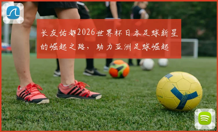 长友佑都2026世界杯日本足球新星的崛起之路，助力亚洲足球崛起