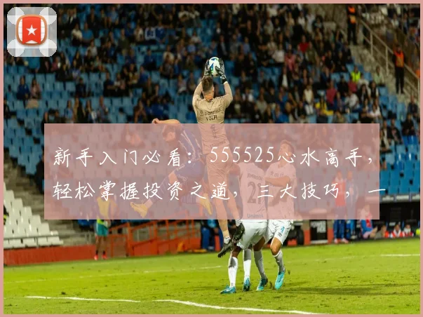 新手入门必看：555525心水高手，轻松掌握投资之道，三大技巧，一步到位