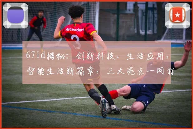 67id揭秘：创新科技、生活应用，智能生活新篇章，三大亮点一网打尽