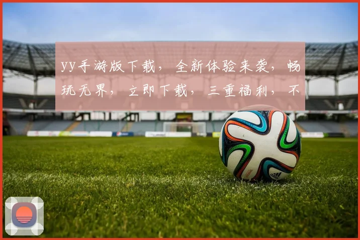 yy手游版下载，全新体验来袭，畅玩无界，立即下载，三重福利，不容错过，体验极致
