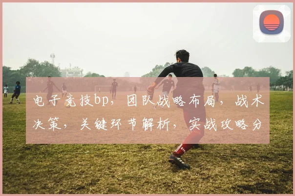 电子竞技bp，团队战略布局，战术决策，关键环节解析，实战攻略分享