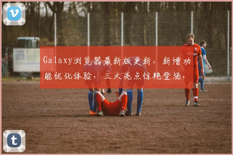 Galaxy浏览器最新版更新，新增功能优化体验，三大亮点惊艳登场，用户必看