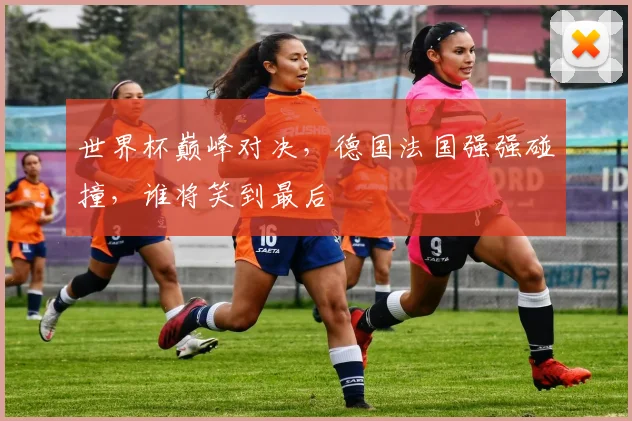 世界杯巅峰对决，德国法国强强碰撞，谁将笑到最后